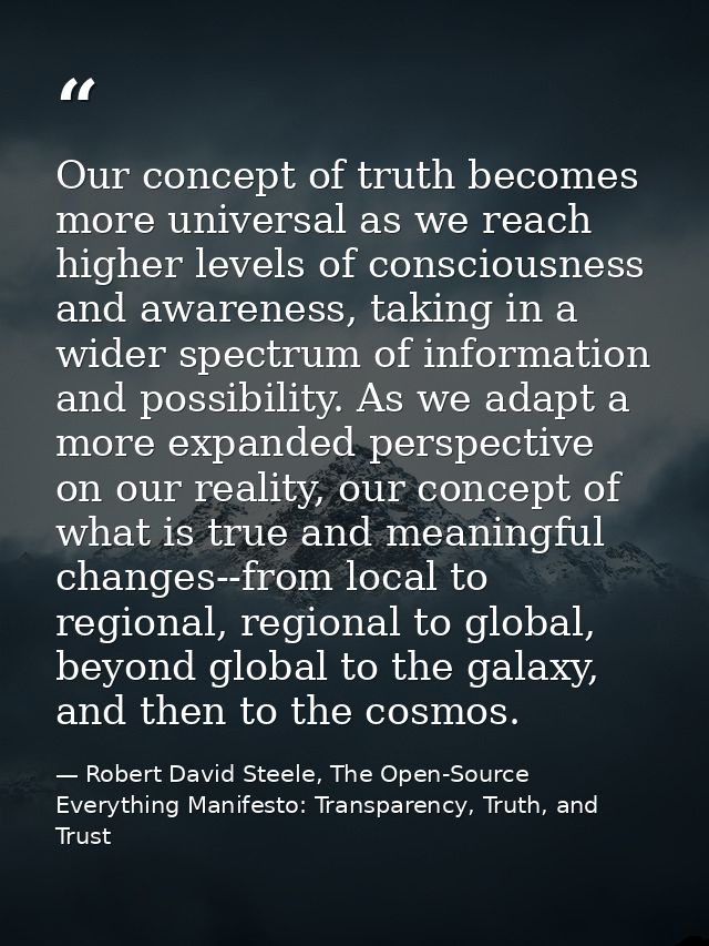 Our concept of truth becomes more universal as we reach higher levels of consciousness and awareness, taking in a wider  — Robert David Steele, The Open-Source Everything Manifesto: Transparency, Truth, and Trust