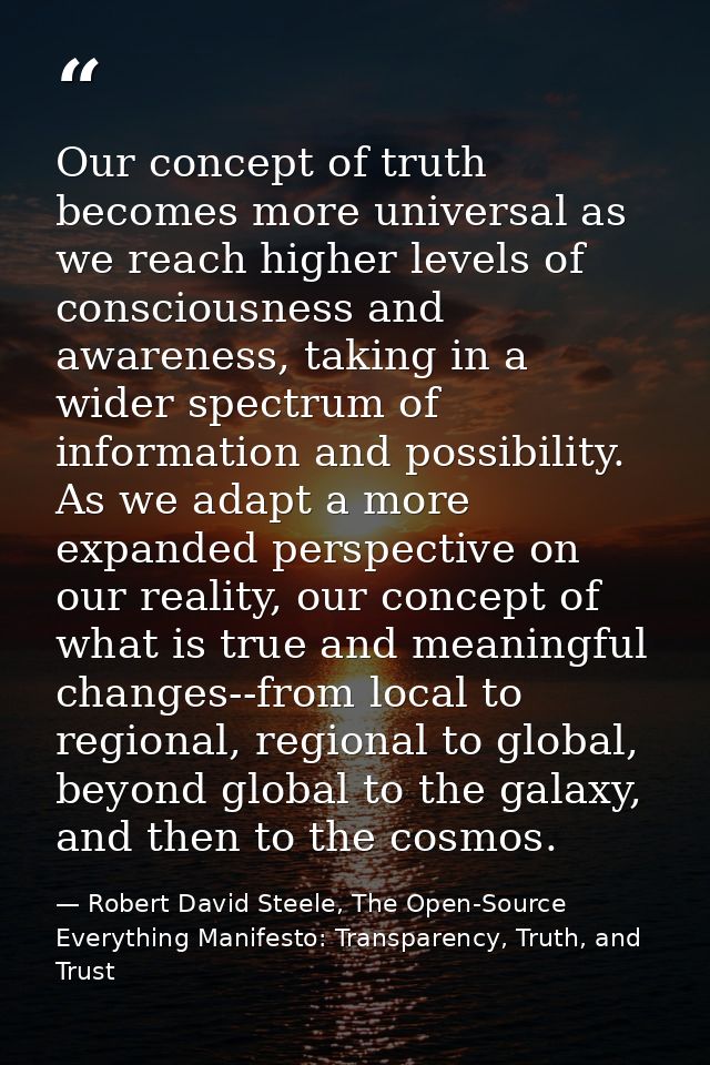 Our concept of truth becomes more universal as we reach higher levels of consciousness and awareness, taking in a wider  — Robert David Steele, The Open-Source Everything Manifesto: Transparency, Truth, and Trust