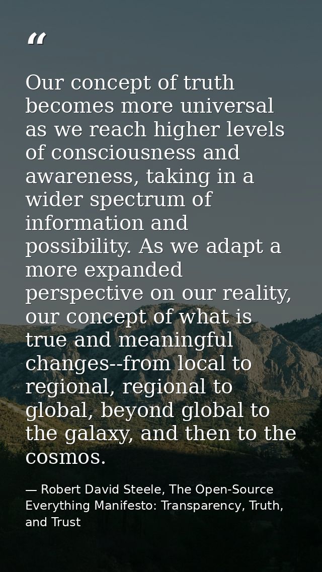 Our concept of truth becomes more universal as we reach higher levels of consciousness and awareness, taking in a wider  — Robert David Steele, The Open-Source Everything Manifesto: Transparency, Truth, and Trust