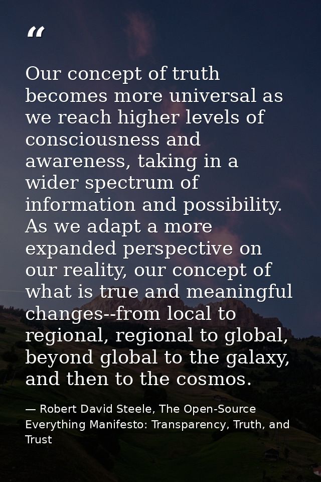 Our concept of truth becomes more universal as we reach higher levels of consciousness and awareness, taking in a wider  — Robert David Steele, The Open-Source Everything Manifesto: Transparency, Truth, and Trust