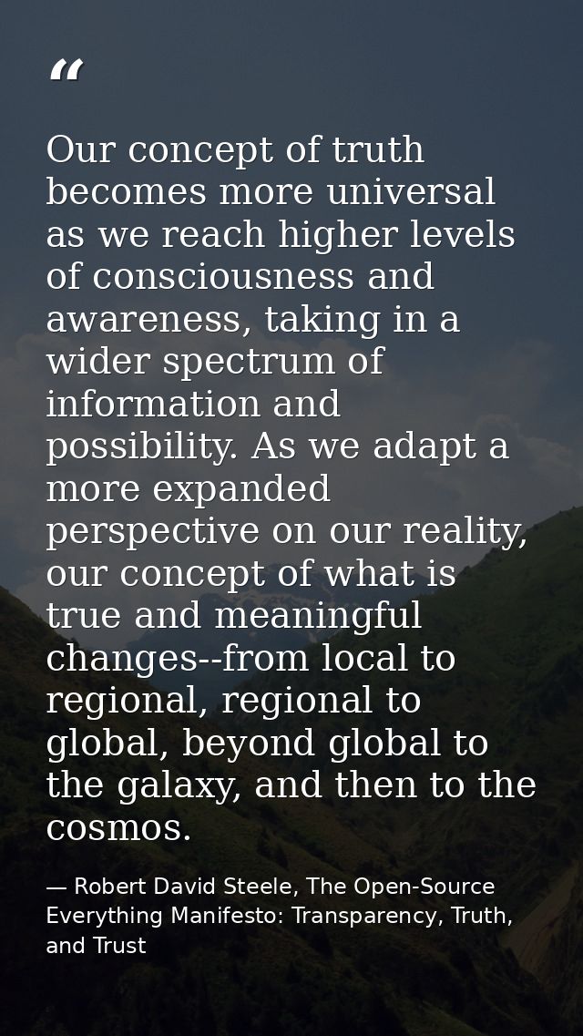 Our concept of truth becomes more universal as we reach higher levels of consciousness and awareness, taking in a wider  — Robert David Steele, The Open-Source Everything Manifesto: Transparency, Truth, and Trust