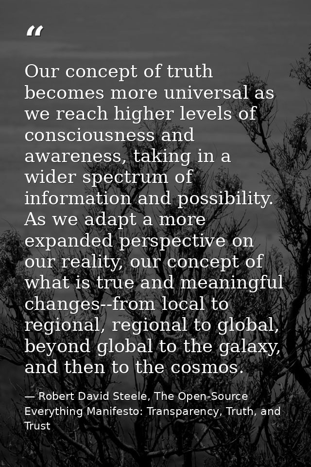 Our concept of truth becomes more universal as we reach higher levels of consciousness and awareness, taking in a wider  — Robert David Steele, The Open-Source Everything Manifesto: Transparency, Truth, and Trust