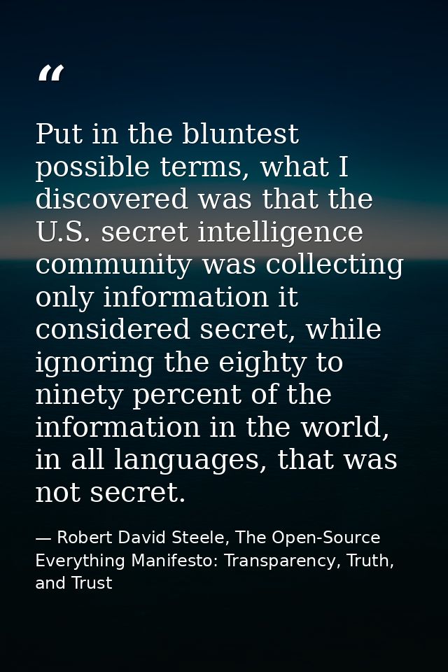 Put in the bluntest possible terms, what I discovered was that the U.S. secret intelligence community was collecting onl — Robert David Steele, The Open-Source Everything Manifesto: Transparency, Truth, and Trust