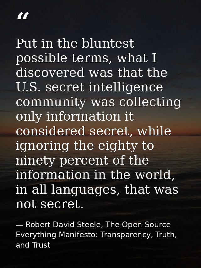 Put in the bluntest possible terms, what I discovered was that the U.S. secret intelligence community was collecting onl — Robert David Steele, The Open-Source Everything Manifesto: Transparency, Truth, and Trust