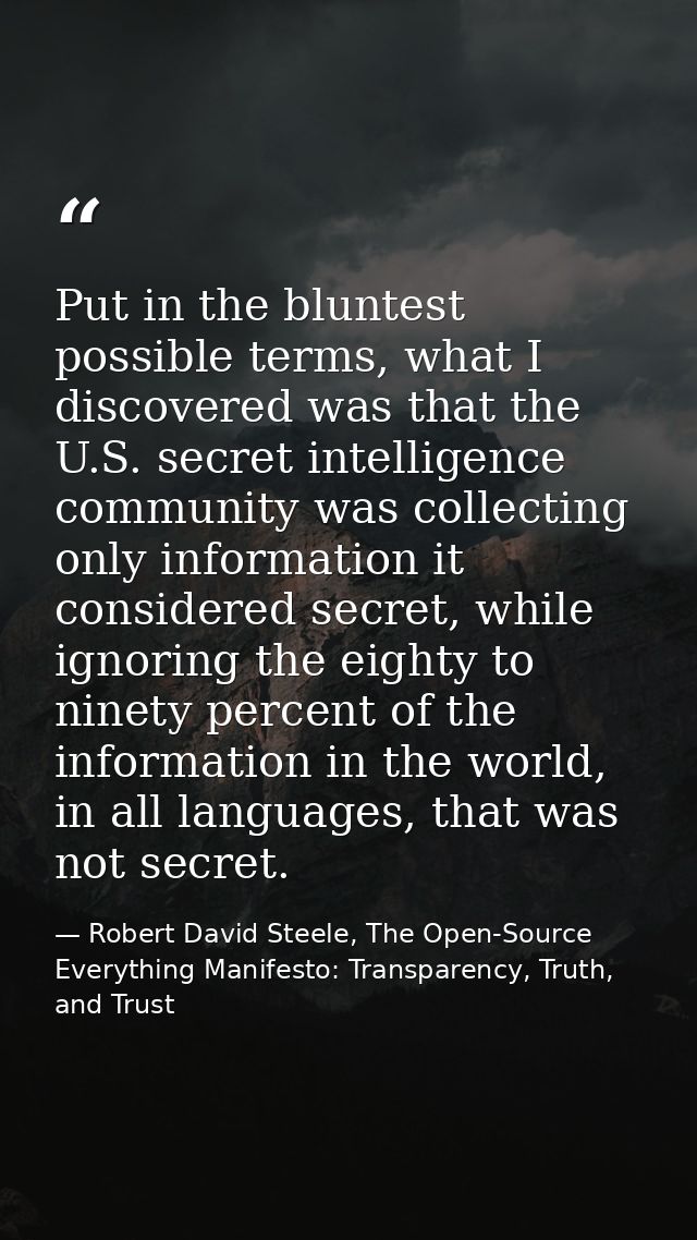 Put in the bluntest possible terms, what I discovered was that the U.S. secret intelligence community was collecting onl — Robert David Steele, The Open-Source Everything Manifesto: Transparency, Truth, and Trust
