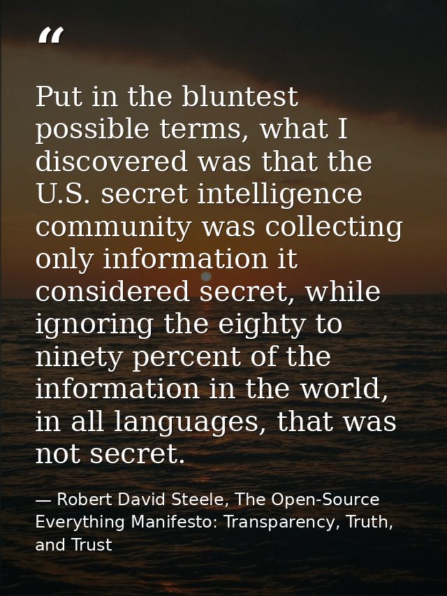 Put in the bluntest possible terms, what I discovered was that the U.S. secret intelligence community was collecting onl — Robert David Steele, The Open-Source Everything Manifesto: Transparency, Truth, and Trust