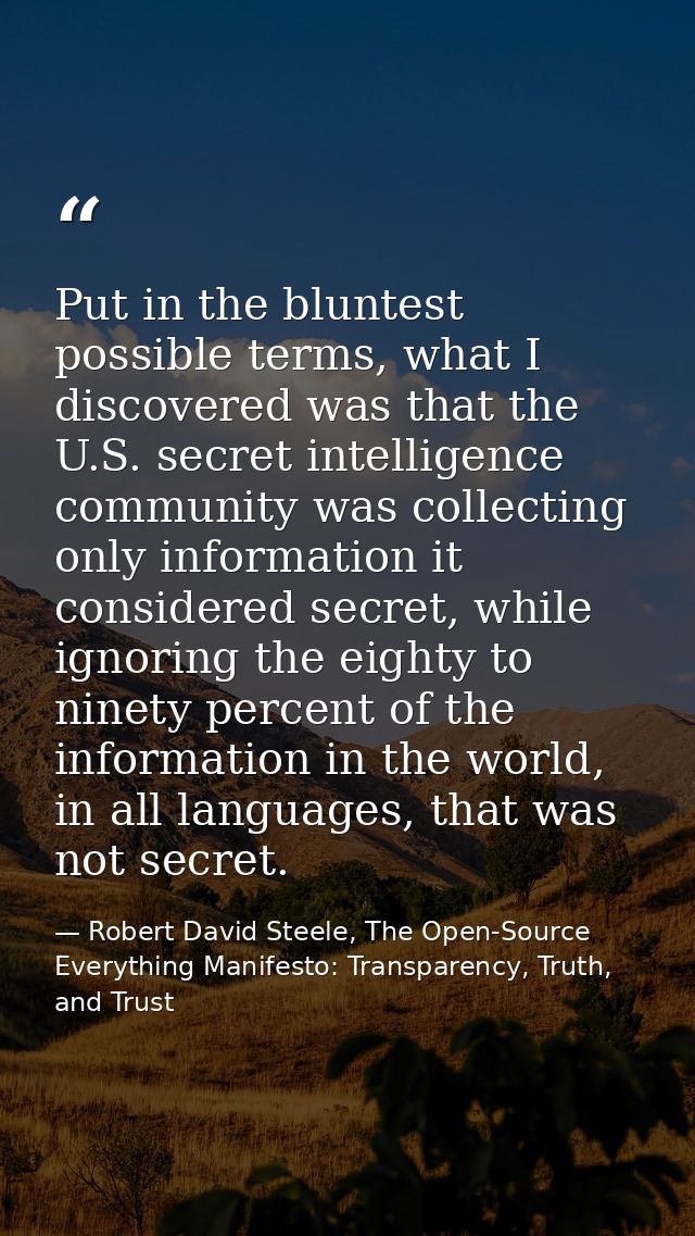 Put in the bluntest possible terms, what I discovered was that the U.S. secret intelligence community was collecting onl — Robert David Steele, The Open-Source Everything Manifesto: Transparency, Truth, and Trust