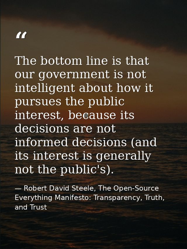 The bottom line is that our government is not intelligent about how it pursues the public interest, because its decision — Robert David Steele, The Open-Source Everything Manifesto: Transparency, Truth, and Trust