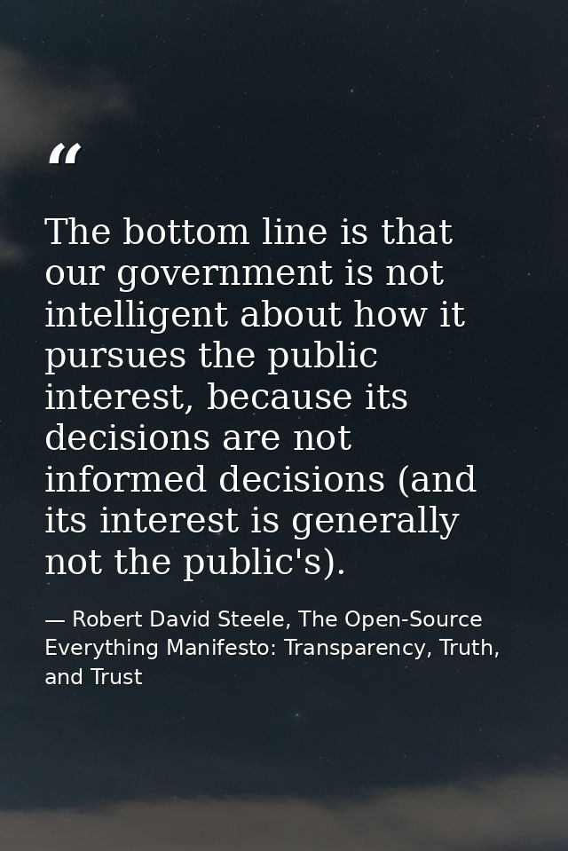 The bottom line is that our government is not intelligent about how it pursues the public interest, because its decision — Robert David Steele, The Open-Source Everything Manifesto: Transparency, Truth, and Trust