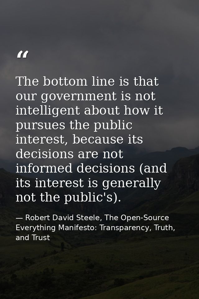 The bottom line is that our government is not intelligent about how it pursues the public interest, because its decision — Robert David Steele, The Open-Source Everything Manifesto: Transparency, Truth, and Trust