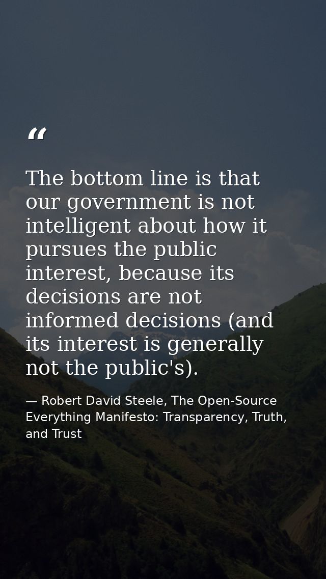 The bottom line is that our government is not intelligent about how it pursues the public interest, because its decision — Robert David Steele, The Open-Source Everything Manifesto: Transparency, Truth, and Trust