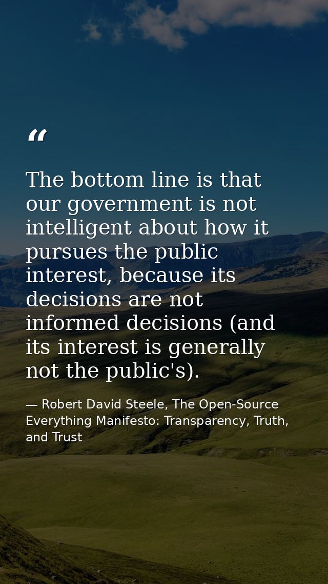 The bottom line is that our government is not intelligent about how it pursues the public interest, because its decision — Robert David Steele, The Open-Source Everything Manifesto: Transparency, Truth, and Trust