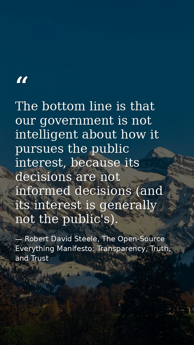 The bottom line is that our government is not intelligent about how it pursues the public interest, because its decision — Robert David Steele, The Open-Source Everything Manifesto: Transparency, Truth, and Trust