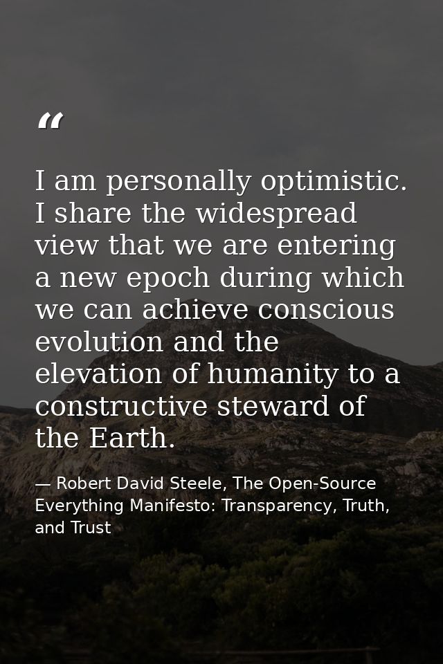 I am personally optimistic. I share the widespread view that we are entering a new epoch during which we can achieve con — Robert David Steele, The Open-Source Everything Manifesto: Transparency, Truth, and Trust