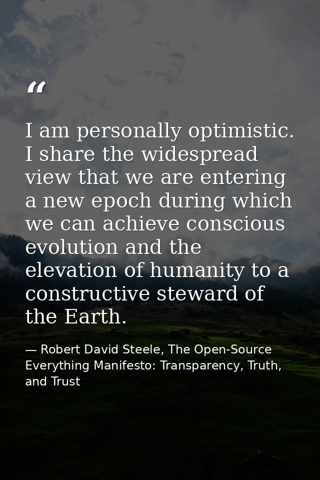 I am personally optimistic. I share the widespread view that we are entering a new epoch during which we can achieve con — Robert David Steele, The Open-Source Everything Manifesto: Transparency, Truth, and Trust