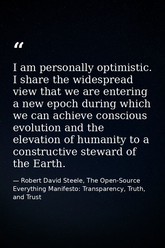 I am personally optimistic. I share the widespread view that we are entering a new epoch during which we can achieve con — Robert David Steele, The Open-Source Everything Manifesto: Transparency, Truth, and Trust