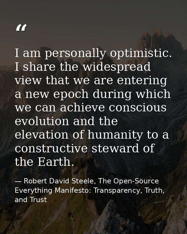 I am personally optimistic. I share the widespread view that we are entering a new epoch during which we can achieve con — Robert David Steele, The Open-Source Everything Manifesto: Transparency, Truth, and Trust