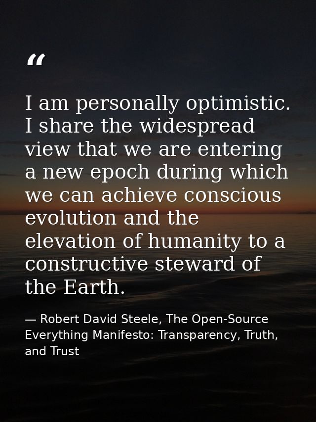 I am personally optimistic. I share the widespread view that we are entering a new epoch during which we can achieve con — Robert David Steele, The Open-Source Everything Manifesto: Transparency, Truth, and Trust