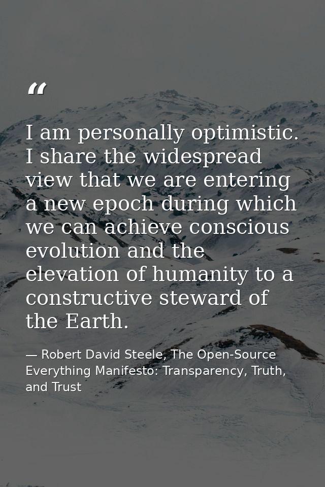 I am personally optimistic. I share the widespread view that we are entering a new epoch during which we can achieve con — Robert David Steele, The Open-Source Everything Manifesto: Transparency, Truth, and Trust
