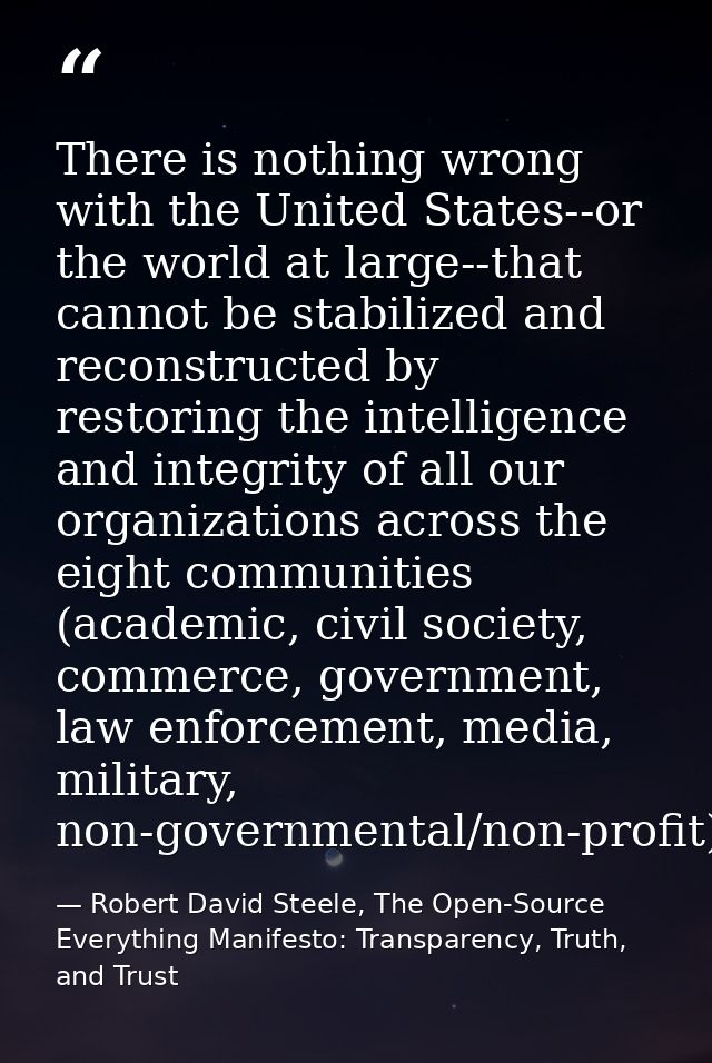 There is nothing wrong with the United States--or the world at large--that cannot be stabilized and reconstructed by res — Robert David Steele, The Open-Source Everything Manifesto: Transparency, Truth, and Trust