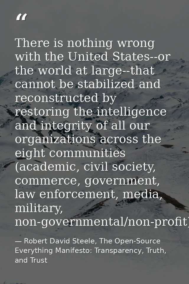 There is nothing wrong with the United States--or the world at large--that cannot be stabilized and reconstructed by res — Robert David Steele, The Open-Source Everything Manifesto: Transparency, Truth, and Trust