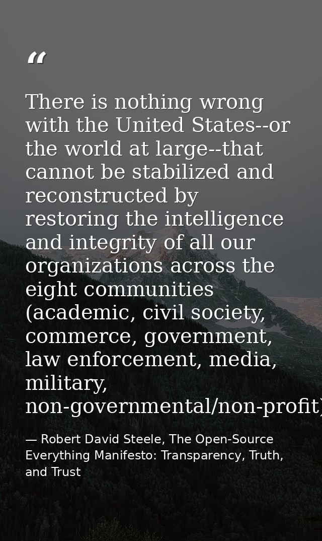 There is nothing wrong with the United States--or the world at large--that cannot be stabilized and reconstructed by res — Robert David Steele, The Open-Source Everything Manifesto: Transparency, Truth, and Trust