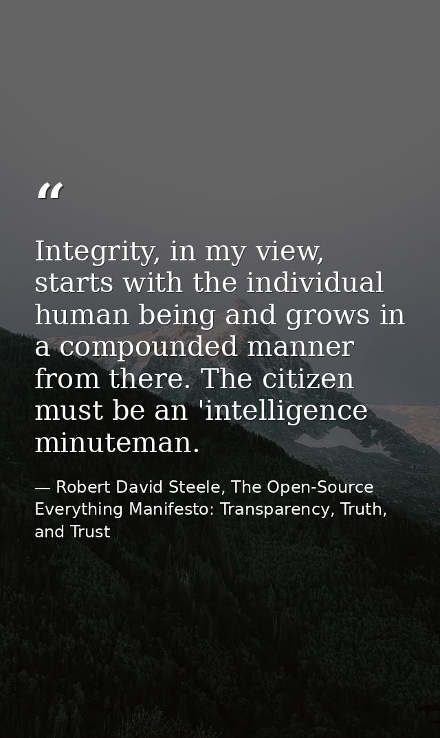 Integrity, in my view, starts with the individual human being and grows in a compounded manner from there. The citizen m — Robert David Steele, The Open-Source Everything Manifesto: Transparency, Truth, and Trust