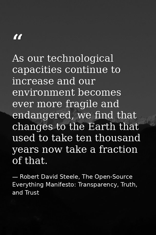 As our technological capacities continue to increase and our environment becomes ever more fragile and endangered, we fi — Robert David Steele, The Open-Source Everything Manifesto: Transparency, Truth, and Trust