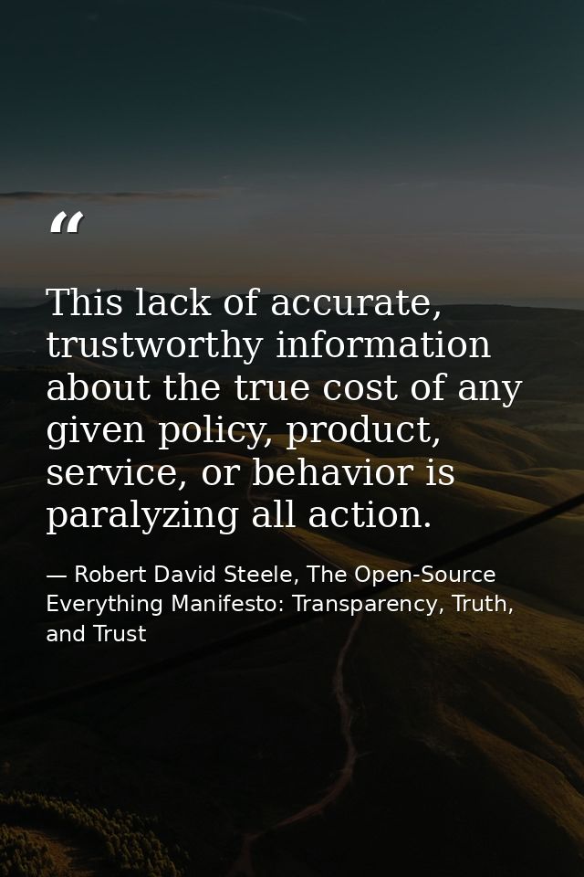 This lack of accurate, trustworthy information about the true cost of any given policy, product, service, or behavior is — Robert David Steele, The Open-Source Everything Manifesto: Transparency, Truth, and Trust