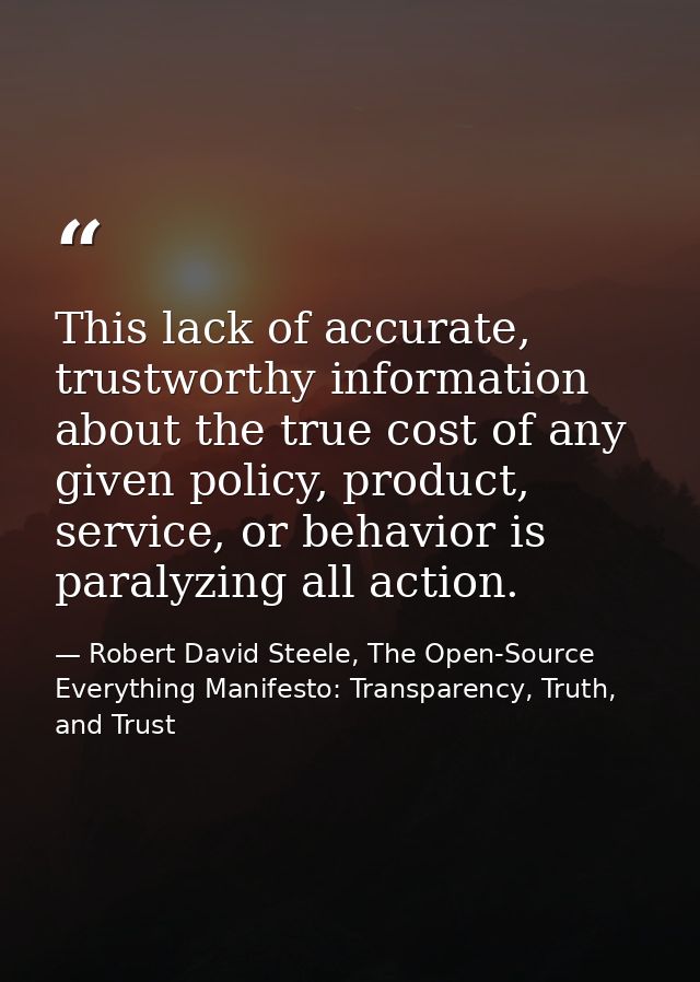 This lack of accurate, trustworthy information about the true cost of any given policy, product, service, or behavior is — Robert David Steele, The Open-Source Everything Manifesto: Transparency, Truth, and Trust