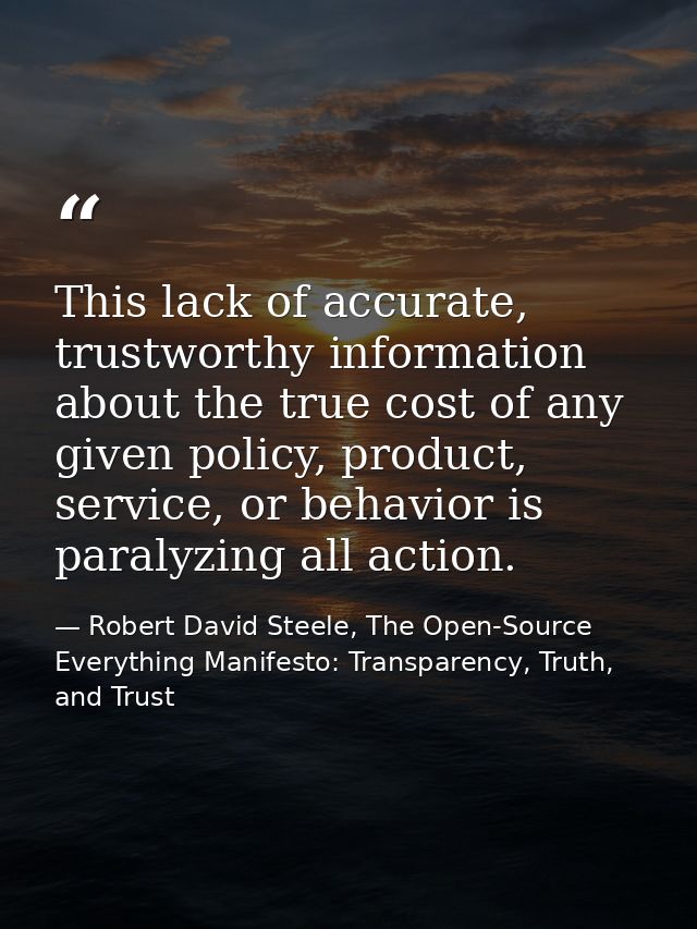 This lack of accurate, trustworthy information about the true cost of any given policy, product, service, or behavior is — Robert David Steele, The Open-Source Everything Manifesto: Transparency, Truth, and Trust