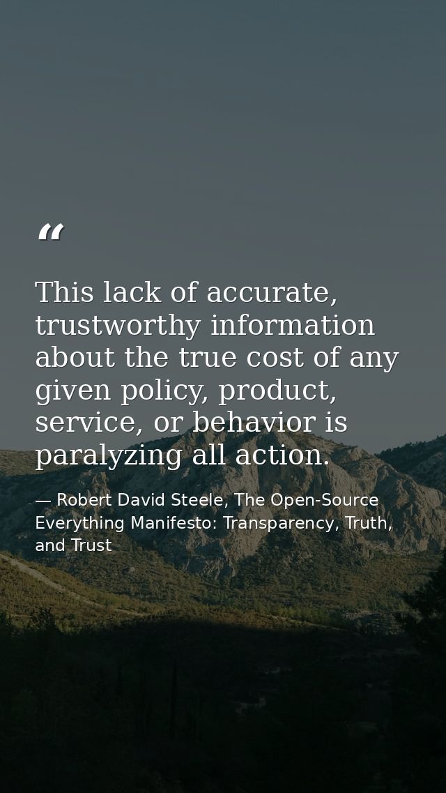 This lack of accurate, trustworthy information about the true cost of any given policy, product, service, or behavior is — Robert David Steele, The Open-Source Everything Manifesto: Transparency, Truth, and Trust