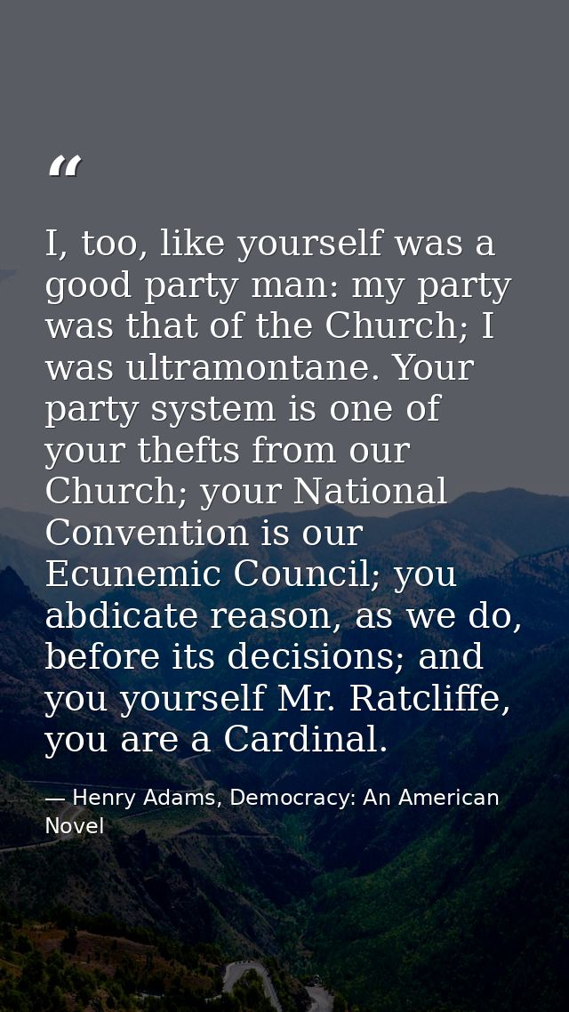 I, too, like yourself was a good party man: my party was that of the Church; I was ultramontane. Your party system is on — Henry Adams, Democracy: An American Novel