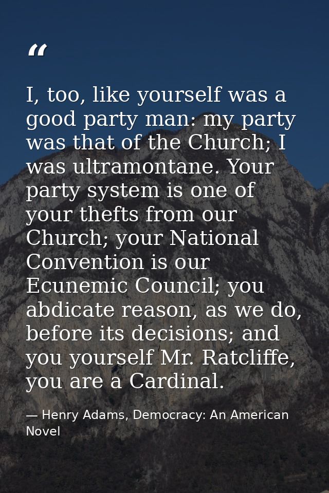 I, too, like yourself was a good party man: my party was that of the Church; I was ultramontane. Your party system is on — Henry Adams, Democracy: An American Novel