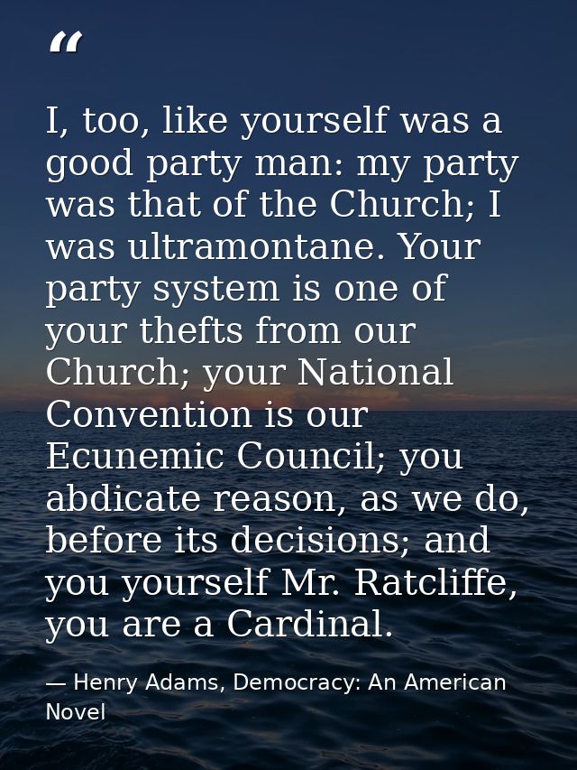 I, too, like yourself was a good party man: my party was that of the Church; I was ultramontane. Your party system is on — Henry Adams, Democracy: An American Novel