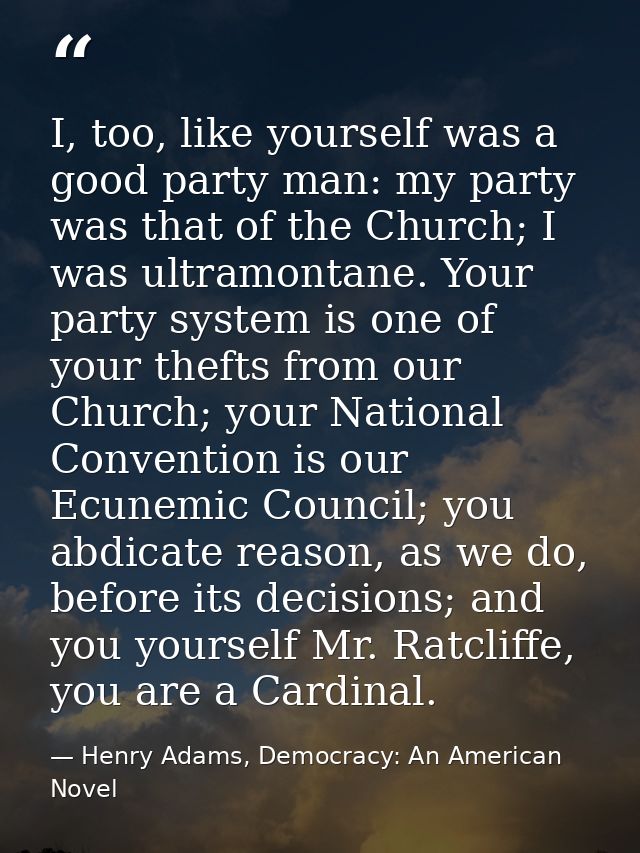 I, too, like yourself was a good party man: my party was that of the Church; I was ultramontane. Your party system is on — Henry Adams, Democracy: An American Novel