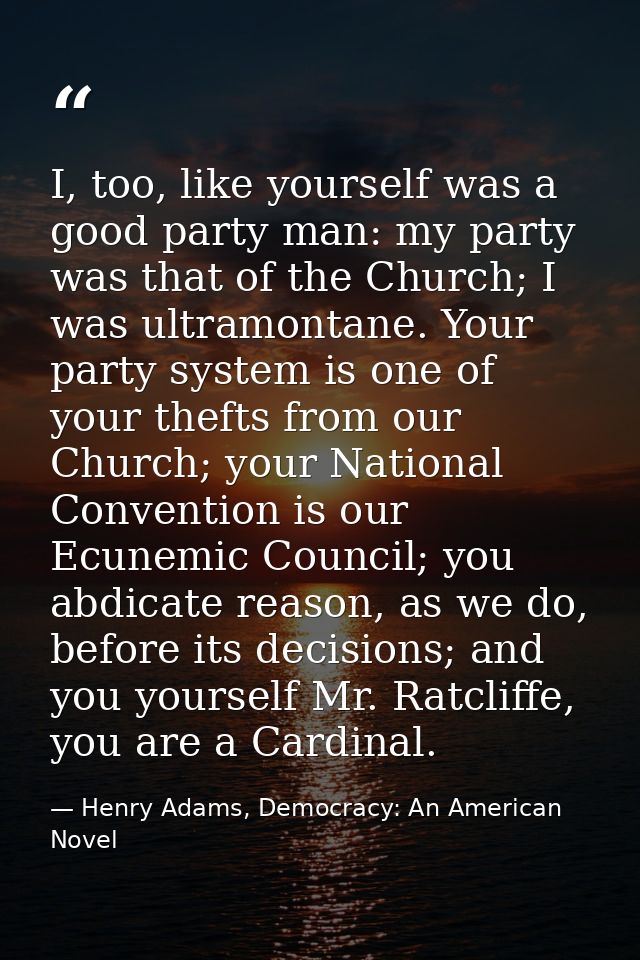 I, too, like yourself was a good party man: my party was that of the Church; I was ultramontane. Your party system is on — Henry Adams, Democracy: An American Novel