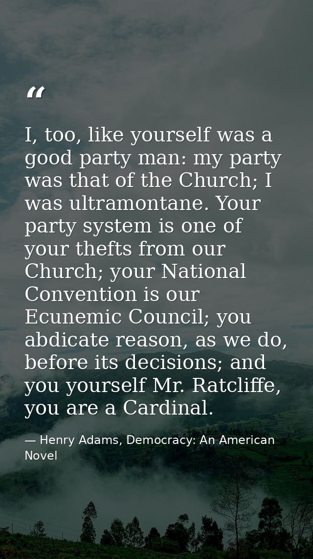 I, too, like yourself was a good party man: my party was that of the Church; I was ultramontane. Your party system is on — Henry Adams, Democracy: An American Novel