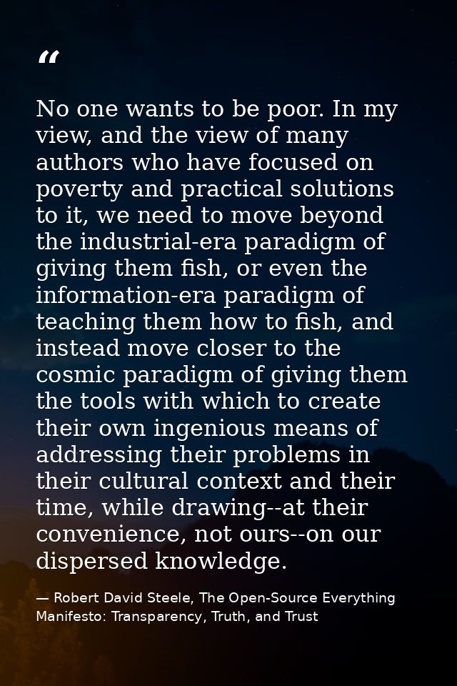 No one wants to be poor. In my view, and the view of many authors who have focused on poverty and practical solutions to — Robert David Steele, The Open-Source Everything Manifesto: Transparency, Truth, and Trust
