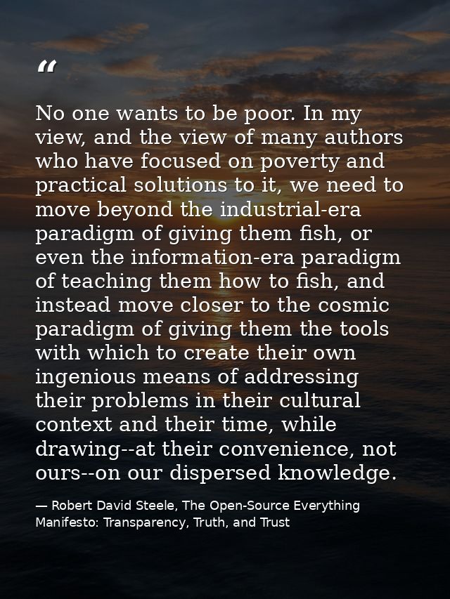 No one wants to be poor. In my view, and the view of many authors who have focused on poverty and practical solutions to — Robert David Steele, The Open-Source Everything Manifesto: Transparency, Truth, and Trust