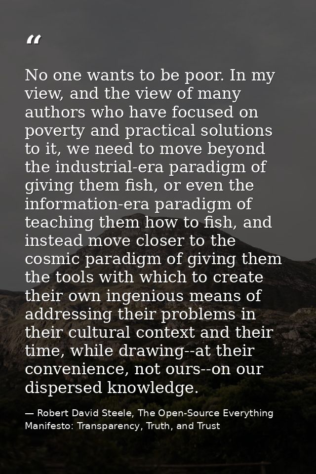 No one wants to be poor. In my view, and the view of many authors who have focused on poverty and practical solutions to — Robert David Steele, The Open-Source Everything Manifesto: Transparency, Truth, and Trust