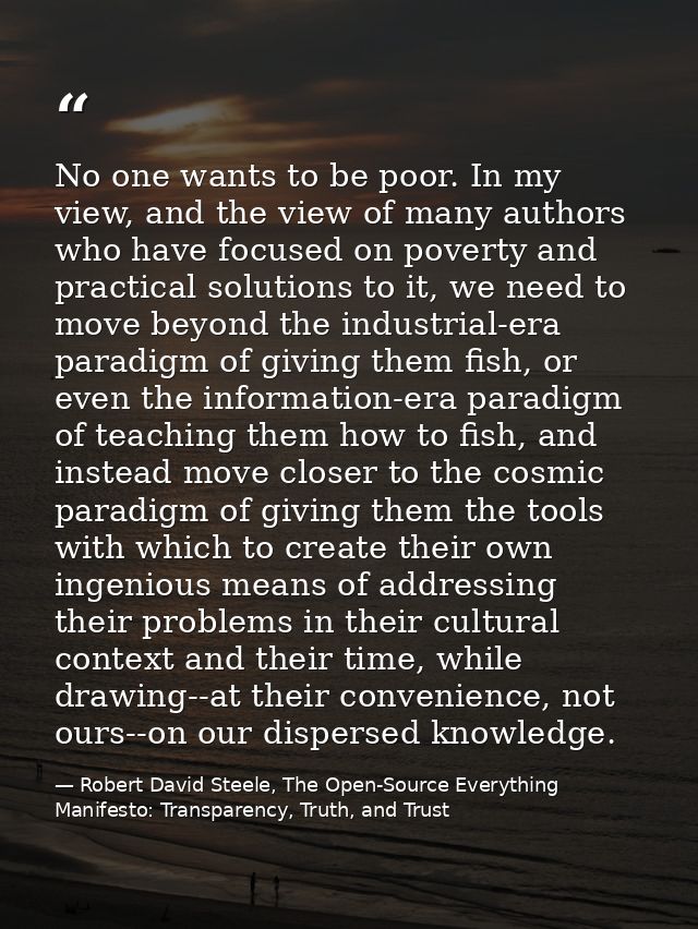 No one wants to be poor. In my view, and the view of many authors who have focused on poverty and practical solutions to — Robert David Steele, The Open-Source Everything Manifesto: Transparency, Truth, and Trust