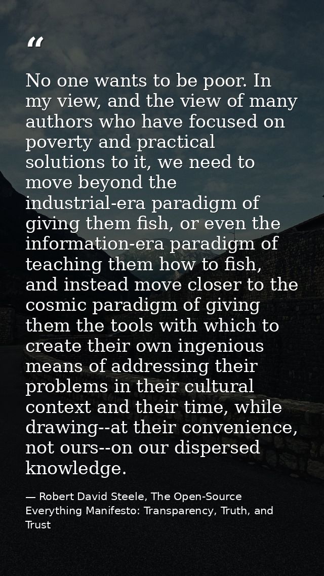 No one wants to be poor. In my view, and the view of many authors who have focused on poverty and practical solutions to — Robert David Steele, The Open-Source Everything Manifesto: Transparency, Truth, and Trust
