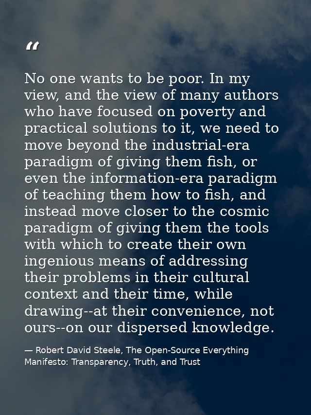 No one wants to be poor. In my view, and the view of many authors who have focused on poverty and practical solutions to — Robert David Steele, The Open-Source Everything Manifesto: Transparency, Truth, and Trust