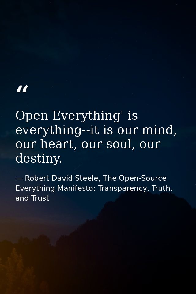 Open Everything' is everything--it is our mind, our heart, our soul, our destiny. — Robert David Steele, The Open-Source Everything Manifesto: Transparency, Truth, and Trust