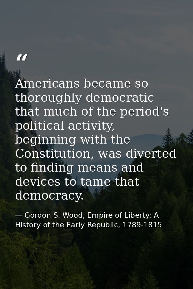 Americans became so thoroughly democratic that much of the period's political activity, beginning with the Constitution, — Gordon S. Wood, Empire of Liberty: A History of the Early Republic, 1789-1815