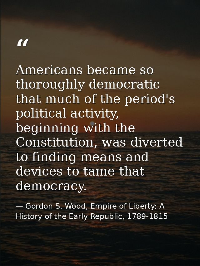 Americans became so thoroughly democratic that much of the period's political activity, beginning with the Constitution, — Gordon S. Wood, Empire of Liberty: A History of the Early Republic, 1789-1815
