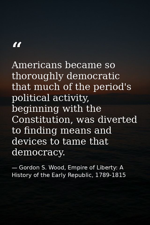 Americans became so thoroughly democratic that much of the period's political activity, beginning with the Constitution, — Gordon S. Wood, Empire of Liberty: A History of the Early Republic, 1789-1815