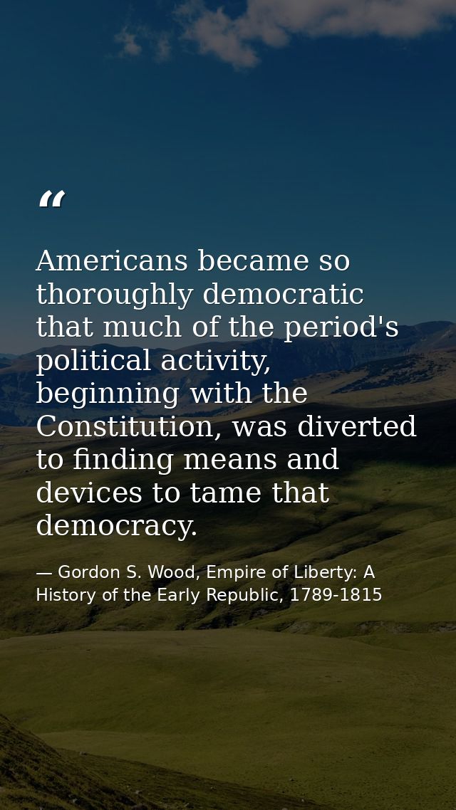 Americans became so thoroughly democratic that much of the period's political activity, beginning with the Constitution, — Gordon S. Wood, Empire of Liberty: A History of the Early Republic, 1789-1815
