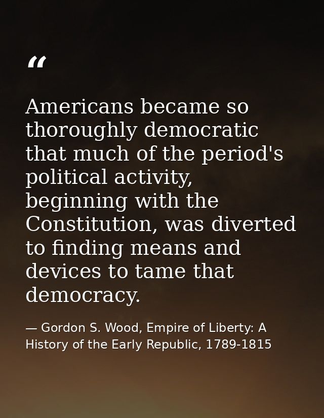 Americans became so thoroughly democratic that much of the period's political activity, beginning with the Constitution, — Gordon S. Wood, Empire of Liberty: A History of the Early Republic, 1789-1815